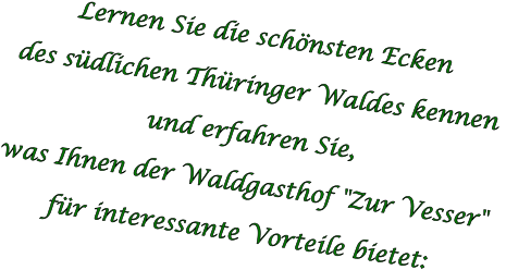Lernen Sie die schönsten Ecken  des südlichen Thüringer Waldes kennen  und erfahren Sie,  was Ihnen der Waldgasthof "Zur Vesser"  für interessante Vorteile bietet: